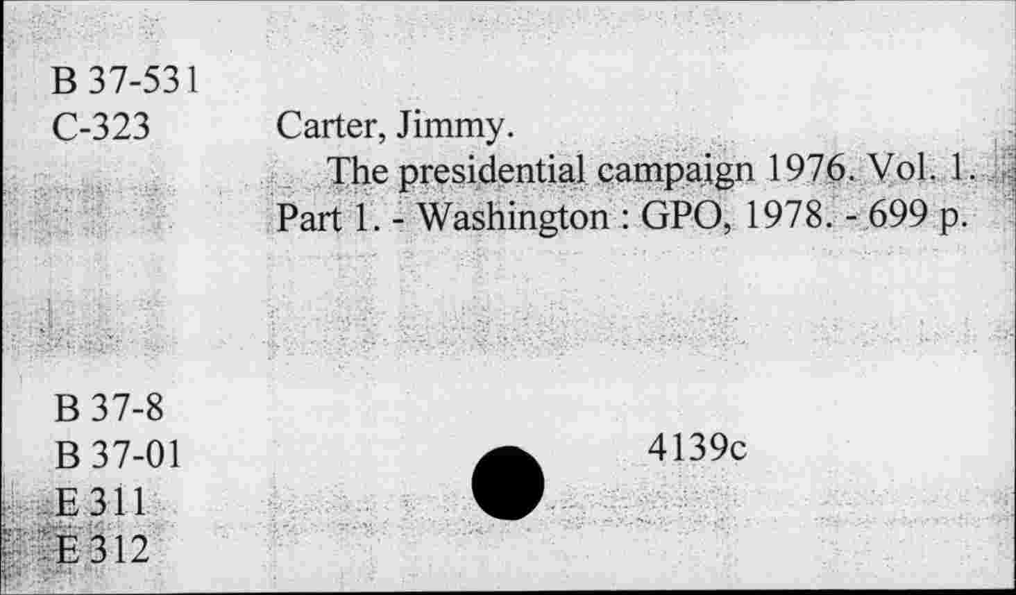 ﻿B 37-531
C-323 Carter, Jimmy.
The presidential campaign 1976. Vol. 1.
Part 1. - Washington : GPO, 1978. - 699 p.
B37-8
B 37-01
E311
: E312
4139c